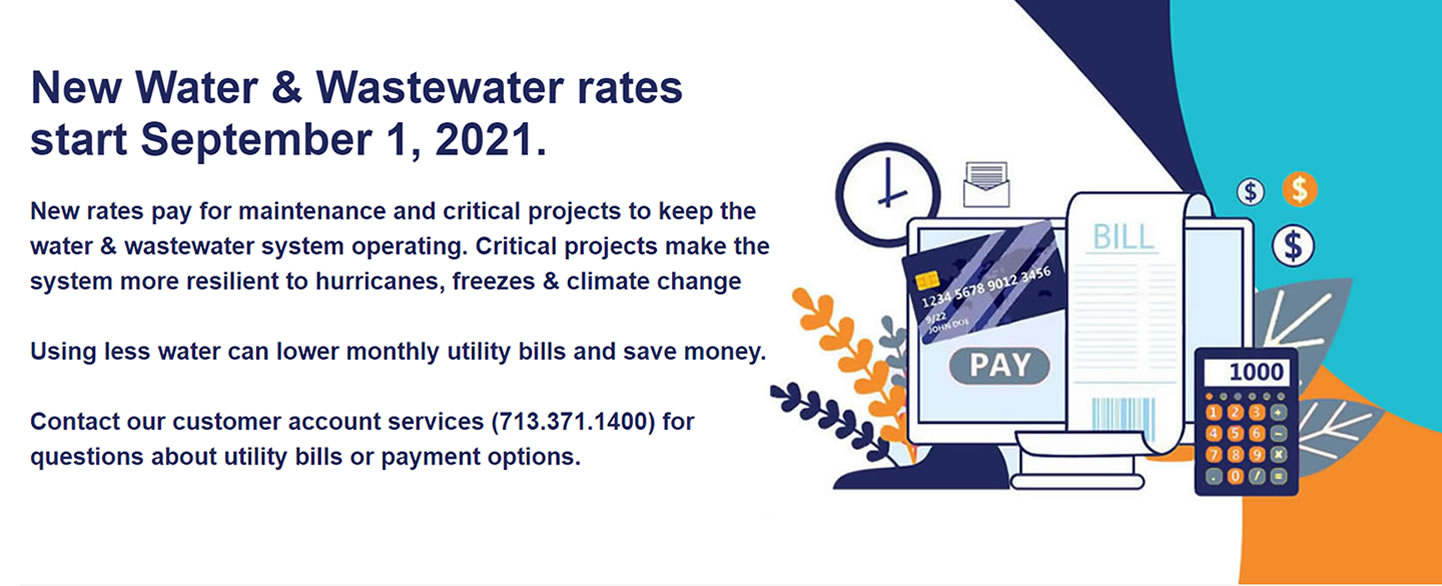 New Water & Wastewater rates start September 1, 2021. New rates pay for maintenance and critical projects to keep the water & wastewater system operating. Critical projects make the system more resilient to hurricanes, freezes & climate change. Using less water can lower monthly utility bills and save money.Contact our customer account services (713.371.1400) for questions about utility bills or payment options